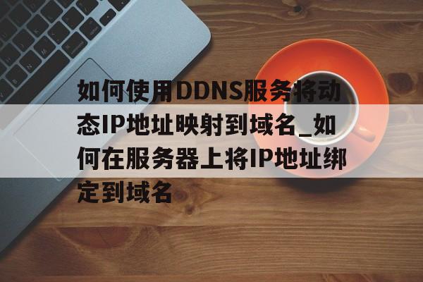 如何使用DDNS服务将动态IP地址映射到域名_如何在服务器上将IP地址绑定到域名